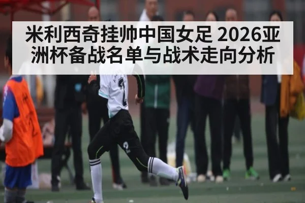 米利西奇挂帅中国女足 2026亚洲杯备战名单与战术走向分析
